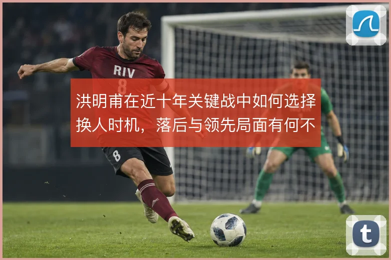 洪明甫在近十年关键战中如何选择换人时机,落后与领先局面有何不同