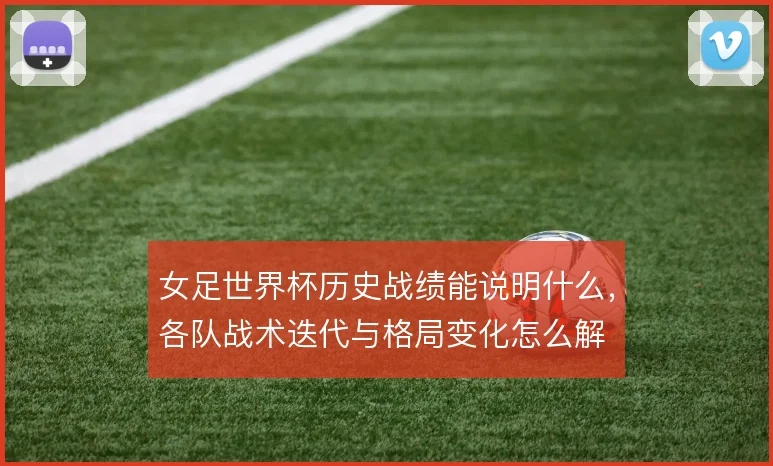 女足世界杯历史战绩能说明什么，各队战术迭代与格局变化怎么解
