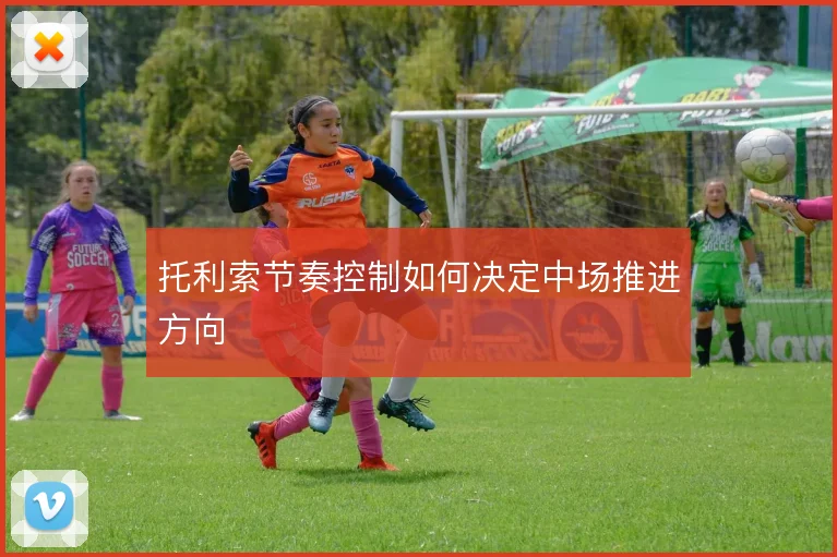 托利索节奏控制如何决定中场推进方向