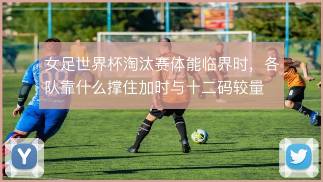 女足世界杯淘汰赛体能临界时,各队靠什么撑住加时与十二码较量