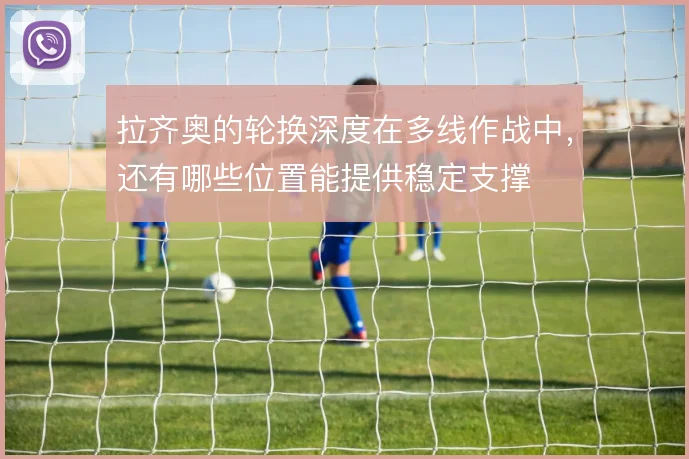 拉齐奥的轮换深度在多线作战中，还有哪些位置能提供稳定支撑