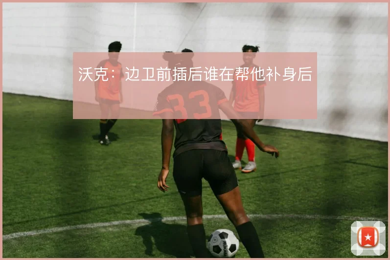 沃克:边卫前插后谁在帮他补身后