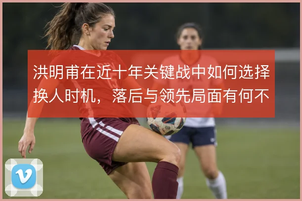洪明甫在近十年关键战中如何选择换人时机,落后与领先局面有何不同
