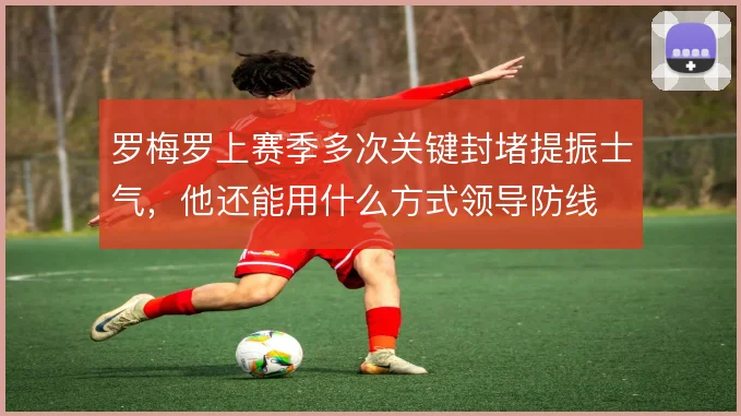 罗梅罗上赛季多次关键封堵提振士气,他还能用什么方式领导防线