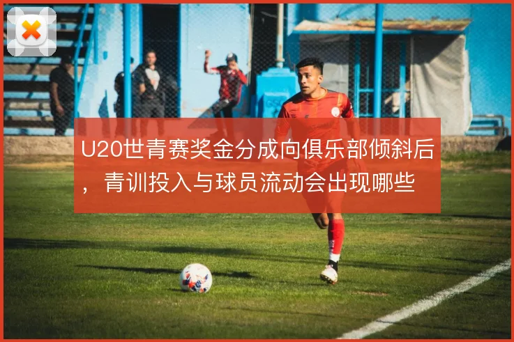 U20世青赛奖金分成向俱乐部倾斜后,青训投入与球员流动会出现哪些变化