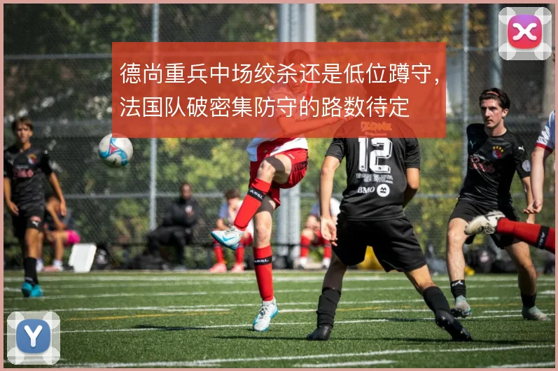 德尚重兵中场绞杀还是低位蹲守,法国队破密集防守的路数待定