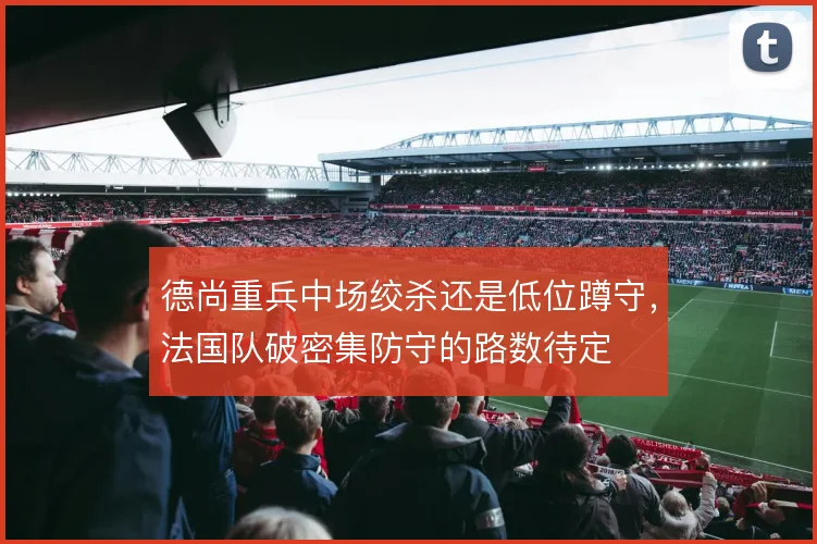 德尚重兵中场绞杀还是低位蹲守,法国队破密集防守的路数待定