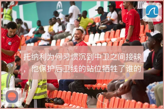 托纳利为何习惯沉到中卫之间接球，他保护后卫线的站位牺牲了谁的前插
