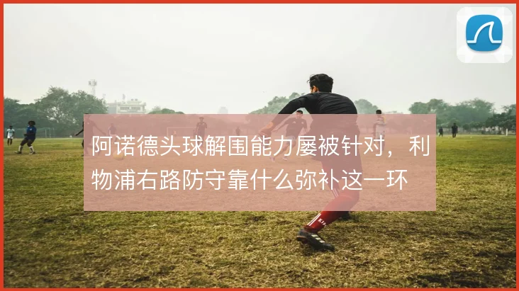 阿诺德头球解围能力屡被针对,利物浦右路防守靠什么弥补这一环