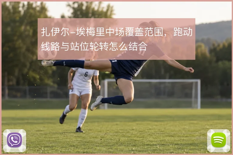 扎伊尔-埃梅里中场覆盖范围,跑动线路与站位轮转怎么结合