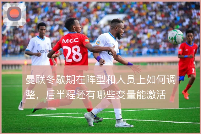 曼联冬歇期在阵型和人员上如何调整,后半程还有哪些变量能激活