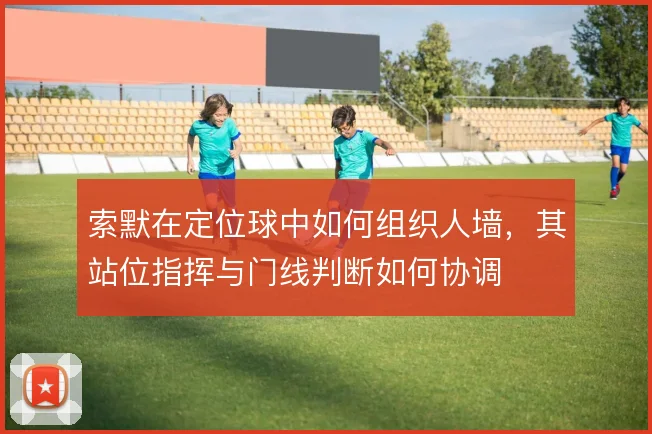 索默在定位球中如何组织人墙,其站位指挥与门线判断如何协调