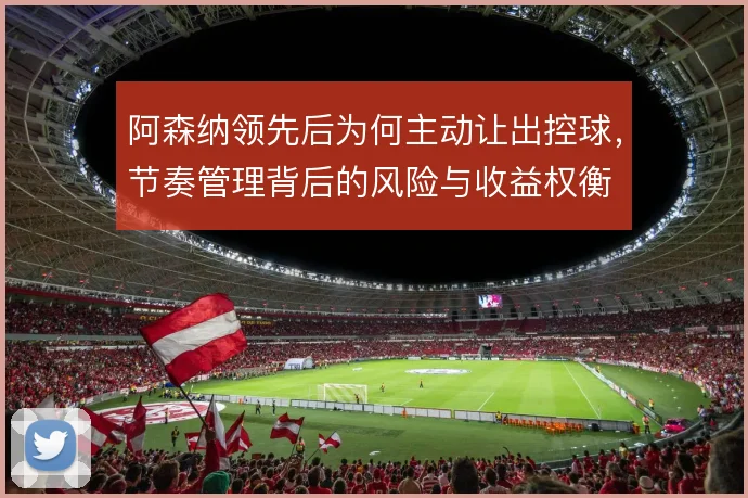 阿森纳领先后为何主动让出控球,节奏管理背后的风险与收益权衡