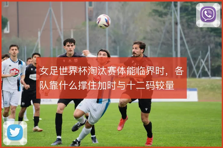 女足世界杯淘汰赛体能临界时,各队靠什么撑住加时与十二码较量