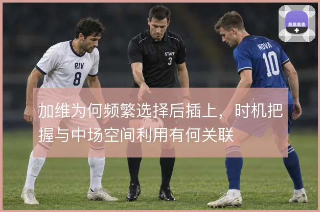 加维为何频繁选择后插上,时机把握与中场空间利用有何关联