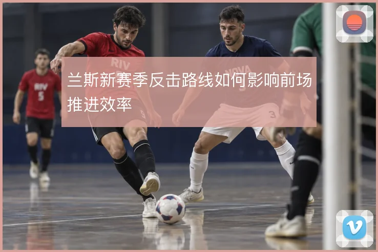 兰斯新赛季反击路线如何影响前场推进效率