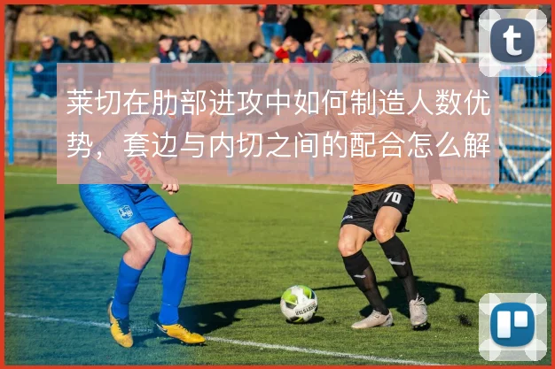 莱切在肋部进攻中如何制造人数优势,套边与内切之间的配合怎么解