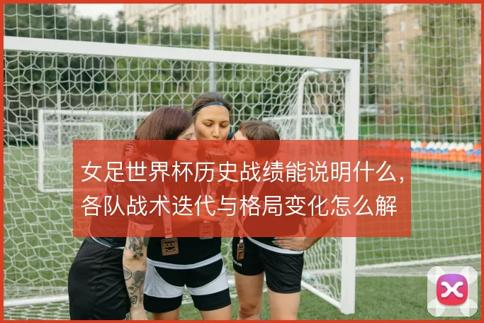 女足世界杯历史战绩能说明什么，各队战术迭代与格局变化怎么解