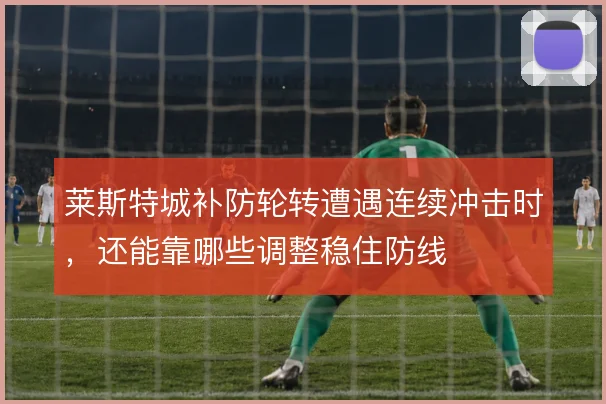莱斯特城补防轮转遭遇连续冲击时,还能靠哪些调整稳住防线