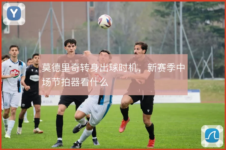 莫德里奇转身出球时机,新赛季中场节拍器看什么